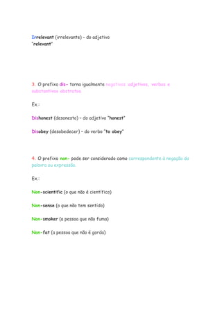 Irrelevant (irrelevante) – do adjetivo
“relevant”




3. O prefixo dis- torna igualmente negativos :adjetivos, verbos e
substantivos abstratos.


Ex.:


Dishonest (desonesto) – do adjetivo “honest”


Disobey (desobedecer) – do verbo “to obey”




4. O prefixo non- pode ser considerado como correspondente à negação da
palavra ou expressão.


Ex.:


Non-scientific (o que não é científico)


Non-sense (o que não tem sentido)

Non-smoker (a pessoa que não fuma)


Non-fat (a pessoa que não é gorda)
 