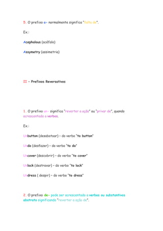 5. O prefixo a- normalmente significa “falta de”.


Ex.:

Acephalous (acéfalo)


Assymetry (assimetria)




II – Prefixos Reversativos




1. O prefixo un- significa “reverter a ação” ou “privar de”, quando
acrescentado a verbos.


Ex.:


Unbutton (desabotoar) – do verbo “to button”

Undo (desfazer) – do verbo “to do”


Uncover (descobrir) – do verbo “to cover”

Unlock (destravar) – do verbo “to lock”


Undress ( despir) – do verbo “to dress”




2. O prefixo de- pode ser acrescentado a verbos ou substantivos
abstrato significando “reverter a ação de”.
 