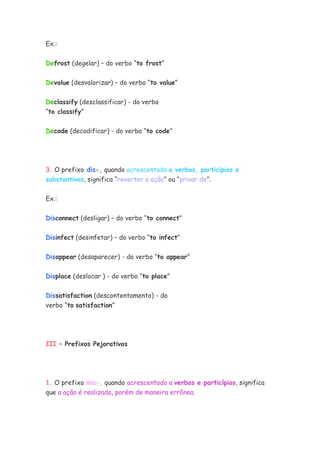 Ex.:


Defrost (degelar) – do verbo “to frost”

Devalue (desvalorizar) – do verbo “to value”


Declassify (desclassificar) - do verbo
“to classify”


Decode (decodificar) - do verbo “to code”




3. O prefixo dis-, quando acrescentado a verbos, participios e
substantivos, significa “reverter a ação” ou “privar de”.


Ex.:


Disconnect (desligar) – do verbo “to connect”


Disinfect (desinfetar) – do verbo “to infect”


Disappear (desaparecer) - do verbo “to appear”


Displace (deslocar ) - do verbo “to place”


Dissatisfaction (descontentamento) - do
verbo “to satisfaction”




III – Prefixos Pejorativos




1. O prefixo mis-, quando acrescentado a verbos e particípios, significa
que a ação é realizada, porém de maneira errônea.
 