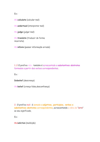Ex.:


Miscalculate (calcular mal)

Misundertood (interpretar mal)


Misjudge (julgar mal)


Mistranslate (traduzir de forma
incorreta)


Misinform (passar informação errada)




1.2 O prefixo mis- também é acrescentado a substantivos abstratos
formados a partir dos verbos correspondentes.


Ex.:


Disbelief (descrença)


Misbelief (crença falsa,desconfiança)




2. O prefixo mal- é somado a adjetivos, participios, verbos e
substantivos abstratos correspondentes, acrescentando a idéia de “erro”
ao seu significado.


Ex.:

Malediction (maldição)
 