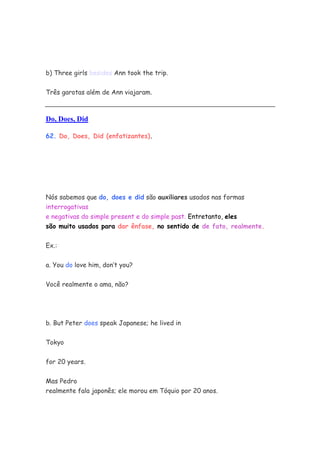 b) Three girls besides Ann took the trip.


Três garotas além de Ann viajaram.



Do, Does, Did

62. Do, Does, Did (enfatizantes).




Nós sabemos que do, does e did são auxiliares usados nas formas
interrogativas
e negativas do simple present e do simple past. Entretanto, eles
são muito usados para dar ênfase, no sentido de de fato, realmente.


Ex.:


a. You do love him, don’t you?


Você realmente o ama, não?




b. But Peter does speak Japanese; he lived in

Tokyo


for 20 years.

Mas Pedro
realmente fala japonês; ele morou em Tóquio por 20 anos.
 