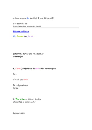 c. Your nephew did say that; I heard it myself !

Seu sobrinho de
fato disse isso; eu mesmo o ouvi!

Former and latter

63. Former and latter




Later/The latter and The former -
Diferenças




a. Later (comparativo de late): mais tarde,depois


Ex.:


I'll call you later.


Eu te ligarei mais
tarde.




b. The latter: o último ( de dois
elementos já mencionados)




Compare com:
 