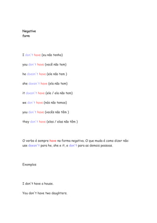 Negative
form




I don't have (eu não tenho)


you don't have (você não tem)


he doesn't have (ele não tem )


she doesn't have (ela não tem)


it doesn't have (ele / ela não tem)


we don't have (nós não temos)


you don't have (vocês não têm )


they don't have (eles / elas não têm )




O verbo é sempre have na forma negativa. O que muda é como dizer não:
use doesn't para he, she e it, e don't para as demais pessoas.




Exemplos




I don't have a house.

You don't have two daughters.
 
