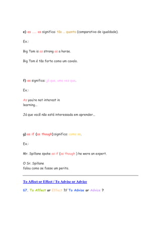 e) as ... as significa: tão ... quanto (comparativo de igualdade).

Ex.:


Big Tom is as strong as a horse.


Big Tom é tão forte como um cavalo.




f) as significa: já que, uma vez que.


Ex.:


As you’re not interest in
learning...


Já que você não está interessada em aprender...




g) as if (as though) significa: como se.

Ex.:


Mr. Spillane spoke as if (as though ) he were an expert.

O Sr. Spillane
falou como se fosse um perito.



To Affect or Effect / To Advise or Advice

67. To Affect or Effect ?/ To Advise or Advice ?
 