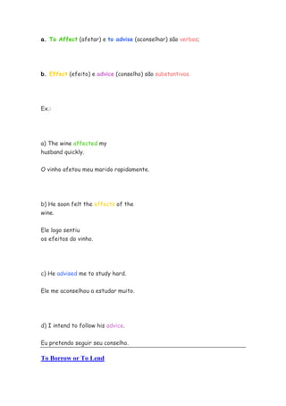a. To Affect (afetar) e to advise (aconselhar) são verbos;




b. Effect (efeito) e advice (conselho) são substantivos.




Ex.:




a) The wine affected my
husband quickly.


O vinho afetou meu marido rapidamente.




b) He soon felt the effects of the
wine.


Ele logo sentiu
os efeitos do vinho.




c) He advised me to study hard.

Ele me aconselhou a estudar muito.




d) I intend to follow his advice.


Eu pretendo seguir seu conselho.

To Borrow or To Lend
 