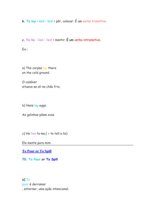 b. To lay – laid – laid = pôr, colocar. É um verbo transitivo.




c. To lie - lied - lied = mentir. É um verbo intransitivo.


Ex.:




a) The corpse lay there
on the cold ground.


O cadáver
situava-se ali no chão frio.




b) Hens lay eggs.


As galinhas põem ovos.




c) He lies to me.( = to tell a lie)


Ele mente para mim.

To Pour or To Spill

70. To Pour or To Spill




a) To
pour é derramar
, entornar; uma ação intencional.
 