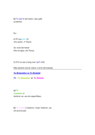 b) To spill é derramar; uma ação
acidental.




Ex.:


a) If you pour oil
into water, it floats.


Se você derramar
óleo na água, ele flutua.




b) It’s no use crying over spilt milk.


Não adianta chorar sobre o leite derramado.

To Remember or To Remind

71. To Remember or To Remind




a) To
remember é
lembrar-se, um ato espontâneo.




b) To remind é lembrar, fazer lembrar, um
ato provocado.
 