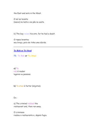 the East and sets in the West.


O sol se levanta
(nasce) no leste e se põe no oeste.




b) The boy raised his arm, for he had a doubt.


O rapaz levantou
seu braço, pois ele tinha uma dúvida.



To Rob or To Steal

73. To Rob or To Steal




a) To
rob é roubar
lugares ou pessoas.




b) To steal é furtar (objetos).




Ex.:

a) The criminal robbed the
restaurant and, then ran away.


O criminoso
roubou o restaurante e, depois fugiu.
 