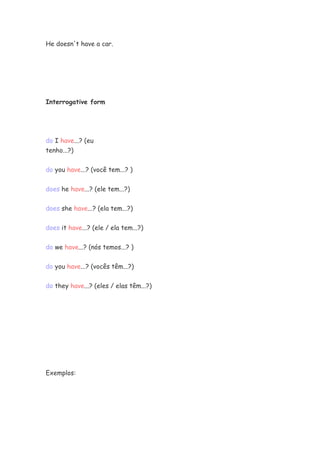 He doesn't have a car.




Interrogative form




do I have...? (eu
tenho...?)


do you have...? (você tem...? )


does he have...? (ele tem...?)


does she have...? (ela tem...?)


does it have...? (ele / ela tem...?)


do we have...? (nós temos...? )


do you have...? (vocês têm...?)

do they have...? (eles / elas têm...?)




Exemplos:
 