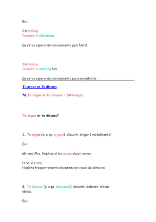 Ex.:


I’m looking
forward to Christmas.


Eu estou esperando ansiosamente pelo Natal.




I’m looking
forward to meeting him.


Eu estou esperando ansiosamente para encontrá-lo.

To argue or To discuss

76.To argue or to discuss - Diferenças




To argue or to discuss?




1. To argue (p. e pp. argued): discutir, brigar ( verbalmente)


Ex.:

Mr. and Mrs. Hopkins often argue about money.


O Sr. e a Sra.
Hopkins frequentemente discutem por causa de dinheiro.




2. To discuss (p. e pp. discussed): discutir, debater, trocar
idéias.


Ex.:
 