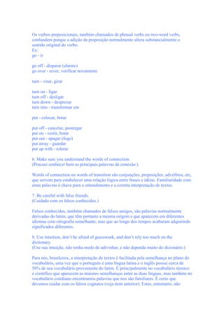 Os verbos preposicionais, também chamados de phrasal verbs ou two-word verbs,
confundem porque a adição da preposição normalmente altera substancialmente o
sentido original do verbo.
Ex:
go - ir

go off - disparar (alarme)
go over - rever, verificar novamente

turn - virar, girar

turn on - ligar
turn off - desligar
turn down - desprezar
turn into - transformar em

put - colocar, botar

put off - cancelar, postergar
put on - vestir, botar
put out - apagar (fogo)
put away - guardar
put up with - tolerar

6. Make sure you understand the words of connection.
(Procure conhecer bem as principais palavras de conexão.)

Words of connection ou words of transition são conjunções, preposições, advérbios, etc,
que servem para estabelecer uma relação lógica entre frases e idéias. Familiaridade com
estas palavras é chave para o entendimento e a correta interpretação de textos.

7. Be careful with false friends.
(Cuidado com os falsos conhecidos.)

Falsos conhecidos, também chamados de falsos amigos, são palavras normalmente
derivadas do latim, que têm portanto a mesma origem e que aparecem em diferentes
idiomas com ortografia semelhante, mas que ao longo dos tempos acabaram adquirindo
significados diferentes.

8. Use intuition, don’t be afraid of guesswork, and don’t rely too much on the
dictionary.
(Use sua intuição, não tenha medo de adivinhar, e não dependa muito do dicionário.)

Para nós, brasileiros, a interpretação de textos é facilitada pela semelhança no plano do
vocabulário, uma vez que o português é uma língua latina e o inglês possui cerca de
50% de seu vocabulário proveniente do latim. É principalmente no vocabulário técnico
e científico que aparecem as maiores semelhanças entre as duas línguas, mas também no
vocabulário cotidiano encontramos palavras que nos são familiares. É certo que
devemos cuidar com os falsos cognatos (veja item anterior). Estes, entretanto, não
 