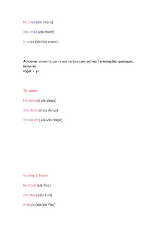 he cries (ele chora)


she cries (ela chora)

it cries (ele/ela chora)




Adicionar somente um -s aos verbos com outras terminações quaisquer,
inclusive
vogal + y:




To dance


He dances( ele dança)


She dances( ela dança)


It dances ( ele/ela dança)




to stay ( ficar)


he stays (ele fica)

she stays (ela fica)

it stays (ele/ela fica)
 