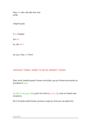 they are eles, elas são eles, elas
estão



Simplificando:




I am Singular

you are

he, she, it is




we, you, they are Plural




CONTRACT FORM ( VERBO TO BE NO PRESENT TENSE)




Esse verbo também possui formas contraídas, que se formam escrevendo os
pronomes (I, you,




he, she, it, we, you, they) junto do verbo (am, are, is), como se fossem uma
só palavra;

Ele é formado substituindo a primeira vogal do verbo por um apóstrofo:




I am I'm
 
