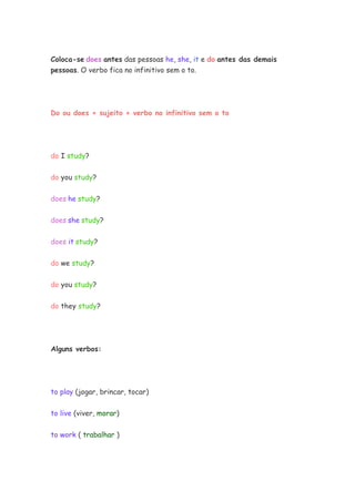 Coloca-se does antes das pessoas he, she, it e do antes das demais
pessoas. O verbo fica no infinitivo sem o to.




Do ou does + sujeito + verbo no infinitivo sem o to




do I study?


do you study?


does he study?


does she study?


does it study?


do we study?


do you study?


do they study?




Alguns verbos:




to play (jogar, brincar, tocar)


to live (viver, morar)

to work ( trabalhar )
 