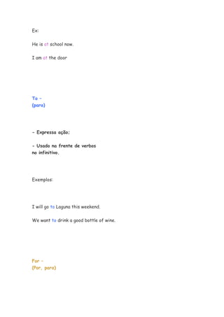 Ex:


He is at school now.

I am at the door




To –
(para)




- Expressa ação;


- Usado na frente de verbos
no infinitivo.




Exemplos:




I will go to Laguna this weekend.


We want to drink a good bottle of wine.




For –
(Por, para)
 