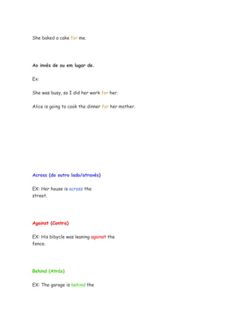 She baked a cake for me.




Ao invés de ou em lugar de.


Ex:


She was busy, so I did her work for her.


Alice is going to cook the dinner for her mother.




Across (do outro lado/através)


EX: Her house is across the
street.




Against (Contra)


EX: His bibycle was leaning against the
fence.




Behind (Atrás)


EX: The garage is behind the
 