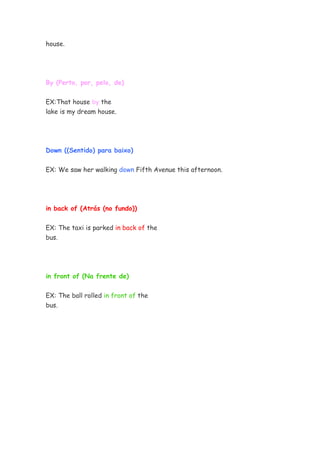 house.




By (Perto, por, pelo, de)


EX:That house by the
lake is my dream house.




Down ((Sentido) para baixo)


EX: We saw her walking down Fifth Avenue this afternoon.




in back of (Atrás (no fundo))


EX: The taxi is parked in back of the
bus.




in front of (Na frente de)


EX: The ball rolled in front of the
bus.
 