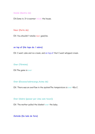 Inside (Dentro de)


EX:Come in. It is warmer inside the house.




Near (Perto de)


EX: You shouldn't smoke near gasoline.




on top of (No topo de / sobre)


EX: I want cake and ice cream, and on top of that I want whipped cream.




Over (Término)


EX:The game is over




Over (Excesso/sobrecarga,Acima de)


EX: There was an overflow in the systemThe temperature is over 40o C.




Over (Sobre (passar por cima sem tocar))

EX: The mother pulled the blanket over the baby.




Outside (Do lado de fora)
 