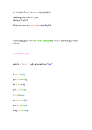 Affirmative form: You are studying English.

Interrogative form: Are you
studying English?

Negative form: You are not studying English.




Vamos conjugar o verbo to study( estudar) no present continuous( exemplo
acima):




Affirmative form




sujeito + to be + verbo principal com "ing"




I am studying

you are studying

he is studying

she is studying

it is studying

we are studying

you are studying

they are studying
 