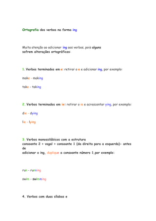 Ortografia dos verbos na forma ing




Muita atenção ao adicionar ing aos verbos, pois alguns
sofrem alterações ortográficas:




1. Verbos terminados em e: retirar o e e adicionar ing, por exemplo:

make - making

take - taking




2. Verbos terminados em ie: retirar o ie e acrescentar ying, por exemplo:

die - dying

lie - lying




3. Verbos monossilábicos com a estrutura
consoante 2 + vogal + consoante 1 (da direita para a esquerda)- antes
de
adicionar o ing, duplique a consoante número 1,por exemplo:




run - running

swim - swimming




4. Verbos com duas sílabas e
 