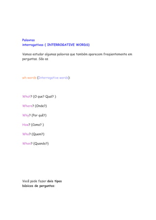 Palavras
interrogativas ( INTERROGATIVE WORDS)


Vamos estudar algumas palavras que também aparecem freqüentemente em
perguntas. São as




wh-words (Interrogative words):




What? (O que? Qual? )


Where? (Onde?)


Why? (Por quê?)


How? (Como? )


Who? (Quem?)


When? (Quando?)




Você pode fazer dois tipos
básicos de perguntas:
 