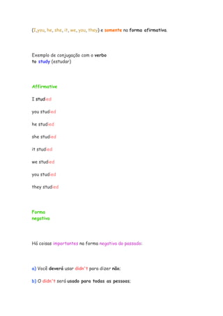 (I,you, he, she, it, we, you, they) e somente na forma afirmativa.




Exemplo de conjugação com o verbo
to study (estudar)




Affirmative

I studied

you studied

he studied

she studied

it studied

we studied

you studied

they studied




Forma
negativa




Há coisas importantes na forma negativa do passado:




a) Você deverá usar didn't para dizer não;

b) O didn't será usado para todas as pessoas;
 