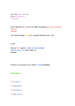 Há coisas importantes na
forma interrogativa
do passado:




a)Você deverá usar did antes de todas as pessoas para que a pergunta
fique no
passado;

b)O verbo principal volta para o normal( infinitivo sem o to).




Então:

Usa-se Did + sujeito + verbo na forma normal(
infinitivo sem o to), para todas as
pessoas.




Exemplo de conjugação com o verbo to study (estudar)




Interrogative




Did I study...?

Did you study...?

Did he study...?

Did she study...?
 