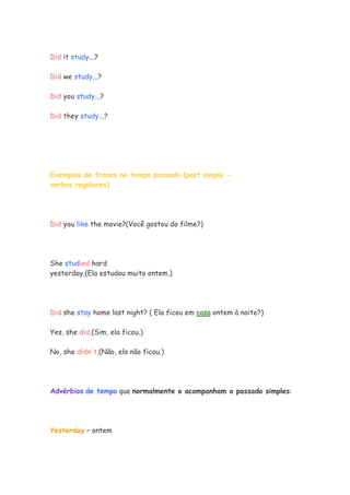 Did it study...?

Did we study...?

Did you study...?

Did they study...?




Exemplos de frases no tempo passado (past simple -
verbos regulares)




Did you like the movie?(Você gostou do filme?)




She studied hard
yesterday.(Ela estudou muito ontem.)




Did she stay home last night? ( Ela ficou em casa ontem à noite?)

Yes, she did.(Sim, ela ficou.)

No, she didn't.(Não, ela não ficou.)




Advérbios de tempo que normalmente o acompanham o passado simples:




Yesterday – ontem
 