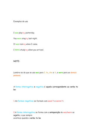 Exemplos de uso




I was playing yesterday.


You were singing last night.


It was raining when I came.


I WAS studying when you arrived.




NOTE:




Lembre-se de que se usa was para I, he, she e it, e were para as demais
pessoas.




A forma interrogativa e negativa é aquela correspondente ao verbo to
be:




1.As formas negativas se formam com wasn't e weren't;




2.A forma interrogativa se forma com a anteposição de was/were ao
sujeito, o que sempre
acontece quando o verbo to be
 