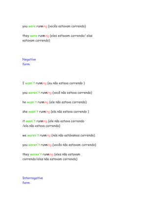 you were running (vocês estavam correndo)


they were running (eles estavam correndo/ elas
estavam correndo)




Negative
form




I wasn't running (eu não estava correndo )


you weren't running (você não estava correndo)


he wasn't running (ele não estava correndo)


she wasn't running (ela não estava correndo )


it wasn't running (ele não estava correndo
/ela não estava correndo)


we weren't running (nós não estávamos correndo)


you weren't running (vocês não estavam correndo)

they weren't running (eles não estavam
correndo/elas não estavam correndo)




Interrogative
form
 