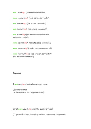 was I running? (eu estava correndo?)


were you running? (você estava correndo?)

was he running? (ele estava correndo?)


was she running? (ela estava correndo?)


was it running? (ele estava correndo? /ela
estava correndo?)


were we running?( nós estávamos correndo?)


were you running?( vocês estavam correndo?)


were they running?( eles estavam correndo?/
elas estavam correndo?)




Exemplos




I was reading a book when she got home.

(Eu estava lendo
um livro quando ela chegou em casa.)




What were you doing when the guests arrived?


(O que você estava fazendo quando os convidados chegaram?)
 