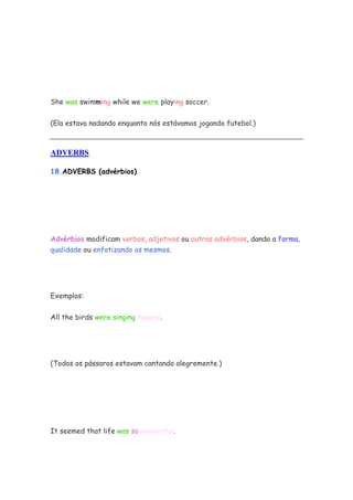She was swimming while we were playing soccer.


(Ela estava nadando enquanto nós estávamos jogando futebol.)



ADVERBS

18.ADVERBS (advérbios)




Advérbios modificam verbos, adjetivos ou outros advérbios, dando a forma,
qualidade ou enfatizando os mesmos.




Exemplos:

All the birds were singing happily.




(Todos os pássaros estavam cantando alegremente.)




It seemed that life was so wonderful.
 