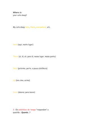 Where do
your cats sleep?




My cats sleep here, there, everywhere, etc.




Here (aqui, neste lugar)




There (aí, lá, ali, para lá, nesse lugar, nesse ponto)




Near (próximo, perto, a pouca distância)




Up (em cima, acima)




Down (abaixo, para baixo)




3. Os advérbios de tempo "respondem" a
questão - Quando...?
 