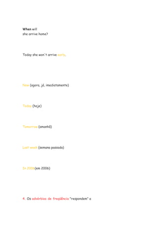 When will
she arrive home?




Today she won't arrive early.




Now (agora, já, imediatamente)




Today (hoje)




Tomorrow (amanhã)




Last week (semana passada)




In 2006(em 2006)




4. Os advérbios de freqüência "respondem" a
 