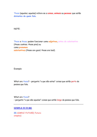 Those (aqueles; aquelas) refere-se a coisas, animais ou pessoas que estão
distantes de quem fala.




NOTE:




These e those; podem funcionar como adjetivos, antes do substantivo
(these cookies; those pies) ou
como pronomes
substantivos (these are good; those are bad).




Exemplo:




What are these? - pergunta "o que são estas" coisas que estão perto da
pessoa que fala.




What are those?
– pergunta "o que são aquelas" coisas que estão longe da pessoa que fala.



SIMPLE FUTURE

20.SIMPLE FUTURE( Futuro
simples)
 