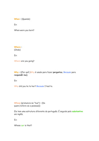 When – (Quando)
Ex:
When were you born?
Where –
(Onde)
Ex:
Where are you going?
Why – ((Por quê )Why é usado para fazer perguntas, Because para
respondê-las).
Ex:
Why did you lie to her? Because I had to.
Whose (pronuncia-se “huz”) – (De
quem (refere-se a pessoas))
Ele tem uma estrutura diferente do português. É seguido pelo substantivo
em inglês.
Ex:
Whose car is that?
 