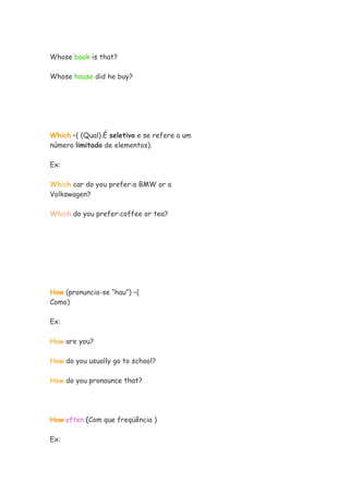Whose book is that?
Whose house did he buy?
Which –( (Qual).É seletivo e se refere a um
número limitado de elementos).
Ex:
Which car do you prefer:a BMW or a
Volkswagen?
Which do you prefer:coffee or tea?
How (pronuncia-se “hau”) –(
Como)
Ex:
How are you?
How do you usually go to school?
How do you pronounce that?
How often (Com que freqüência )
Ex:
 
