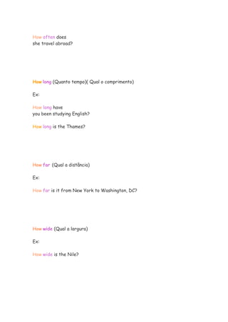 How often does
she travel abroad?
How long (Quanto tempo)( Qual o comprimento)
Ex:
How long have
you been studying English?
How long is the Thames?
How far (Qual a distância)
Ex:
How far is it from New York to Washington, DC?
How wide (Qual a largura)
Ex:
How wide is the Nile?
 