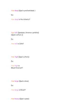 How deep (Qual a profundidade )
Ex:
How deep is the Atlantic?
How tall ((pessoas, árvores e prédios)
(Qual a altura ))
Ex:
How tall is John?
How high (Qual a altura)
Ex:
How high is
Mount Everest?
How large (Qual a área)
Ex:
How large is Brazil?
How heavy (Qual o peso)
 