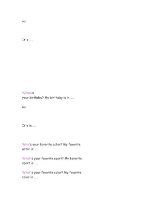 ou
It's .....
When is
your birthday? My birthday is in .....
ou
It's in .....
Who's your favorite actor? My favorite
actor is .....
What's your favorite sport? My favorite
sport is .....
What's your favorite color? My favorite
color is .....
 