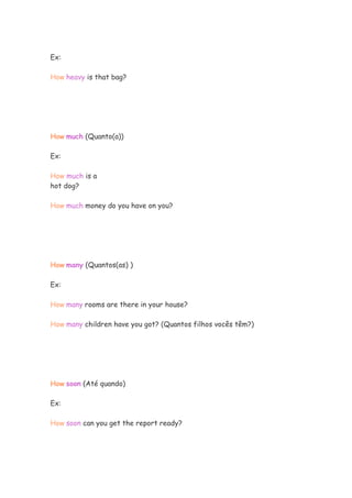 Ex:
How heavy is that bag?
How much (Quanto(a))
Ex:
How much is a
hot dog?
How much money do you have on you?
How many (Quantos(as) )
Ex:
How many rooms are there in your house?
How many children have you got? (Quantos filhos vocês têm?)
How soon (Até quando)
Ex:
How soon can you get the report ready?
 