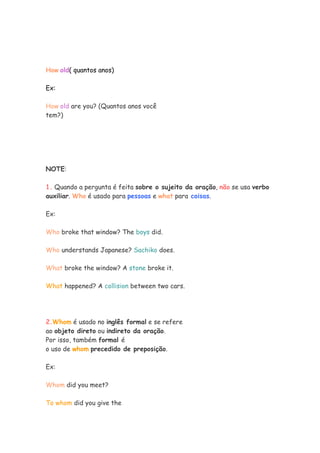 How old( quantos anos)
Ex:
How old are you? (Quantos anos você
tem?)
NOTE:
1. Quando a pergunta é feita sobre o sujeito da oração, não se usa verbo
auxiliar. Who é usado para pessoas e what para coisas.
Ex:
Who broke that window? The boys did.
Who understands Japanese? Sachiko does.
What broke the window? A stone broke it.
What happened? A collision between two cars.
2.Whom é usado no inglês formal e se refere
ao objeto direto ou indireto da oração.
Por isso, também formal é
o uso de whom precedido de preposição.
Ex:
Whom did you meet?
To whom did you give the
 