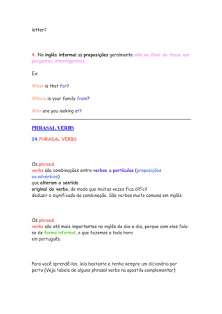 letter?
4. No inglês informal as preposições geralmente vêm no final da frase em
perguntas interrogativas.
Ex:
What is that for?
Where is your family from?
Who are you looking at?
PHRASAL VERBS
24.PHRASAL VERBS
Os phrasal
verbs são combinações entre verbos e partículas (preposições
ou advérbios)
que alteram o sentido
original do verbo, de modo que muitas vezes fica difícil
deduzir o significado da combinação. São verbos muito comuns em inglês.
Os phrasal
verbs são até mais importantes no inglês do dia-a-dia, porque com eles fala-
se de forma informal, o que fazemos a toda hora
em português.
Para você aprendê-los, leia bastante e tenha sempre um dicionário por
perto.(Veja tabela de alguns phrasal verbs na apostila complementar)
 