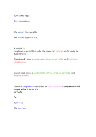 Turn on the radio.
Turn the radio on.
She put out the cigarette.
She put the cigarette out.
A posição do
complemento verbal (the radio, the cigarette) enfatiza a informação de
duas maneiras :
Quando você coloca o complemento depois da partícula, você enfatiza o
complemento;
Quando você coloca o complemento entre o verbo e a partícula, você
enfatiza o verbo.
Quando o complemento verbal for um object pronoun ,o complemento virá
sempre entre o verbo e a
partícula.
Ex:
Turn it on.
She put it on.
 