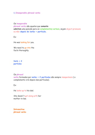 b) Inseparable phrasal verbs
Os inseparable
phrasal verbs são aqueles que somente
admitem uma posição para os complementos verbais, sejam object pronouns
ou não: depois do verbo + partícula.
Ex:
He was looking for you.
We need to go into the
facts thoroughly.
Verb + 2
particles
Os phrasal
verbs formados por verbo + 2 partículas são sempre inseparáveis ( o
complemento virá depois das partículas).
Ex:
He looks up to his dad.
She doesn't get along with her
mother-in-law.
Intransitive
phrasal verbs
 