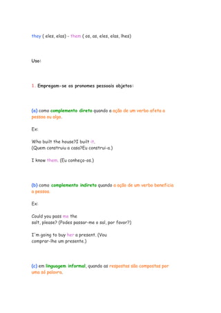 they ( eles, elas) - them ( os, as, eles, elas, lhes)
Uso:
1. Empregam-se os pronomes pessoais objetos:
(a) como complemento direto quando a ação de um verbo afeta a
pessoa ou algo.
Ex:
Who built the house?I built it.
(Quem construiu a casa?Eu construi-a.)
I know them. (Eu conheço-os.)
(b) como complemento indireto quando a ação de um verbo beneficia
a pessoa.
Ex:
Could you pass me the
salt, please? (Podes passar-me o sal, por favor?)
I'm going to buy her a present. (Vou
comprar-lhe um presente.)
(c) em linguagem informal, quando as respostas são compostas por
uma só palavra.
 