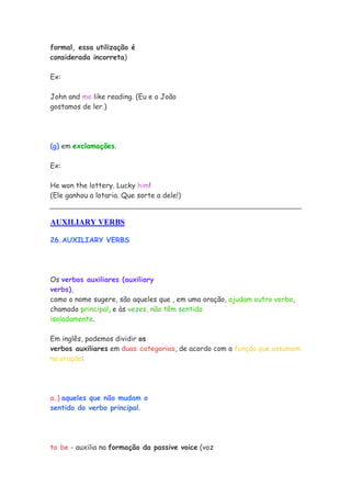 formal, essa utilização é
considerada incorreta)
Ex:
John and me like reading. (Eu e o João
gostamos de ler.)
(g) em exclamações.
Ex:
He won the lottery. Lucky him!
(Ele ganhou a lotaria. Que sorte a dele!)
AUXILIARY VERBS
26.AUXILIARY VERBS
Os verbos auxiliares (auxiliary
verbs),
como o nome sugere, são aqueles que , em uma oração, ajudam outro verbo,
chamado principal, e às vezes, não têm sentido
isoladamente.
Em inglês, podemos dividir os
verbos auxiliares em duas categorias, de acordo com a função que assumem
na oração:
a.) aqueles que não mudam o
sentido do verbo principal.
to be - auxilia na formação da passive voice (voz
 