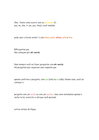Obs.: Assim como ocorre com os pronomes (I,
you, he, she, it, we, you, they), você também
pode usar a forma verbal 's com when, what, where, who e how.
B)Perguntas que
não começam por wh-words.
Nem sempre você vai fazer perguntas com wh-words.
Há perguntas que requerem uma resposta que
apenas confirme a pergunta, com yes (sim) ou no (não). Nesse caso, você vai
começar a
pergunta com um verbo ou com um auxiliar, mas como estudamos apenas o
verbo to be, exercite-o até que você aprenda
outros verbos da língua.
 