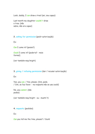 Look, daddy, I can draw a tree! (sei, sou capaz)
Last month my daughter couldn't draw
a tree. (não
sabia, não era capaz)
2. asking for permission (pedir autorização)
Ex:
Can I come in? (posso?)
Could I come in? (poderia? - mais
formal)
(ver também may/might)
3. giving / refusing permission (dar / recusar autorização)
Ex:
Yes, you can. / Yes, please. (Sim, pode.
/ Sim, se faz favor. - na resposta não se usa could)
No, you cannot. (não
podes)
(ver também may/might - ou - mustn't)
4. requests (pedidos)
Ex:
Can you tell me the time, please? / Could
 