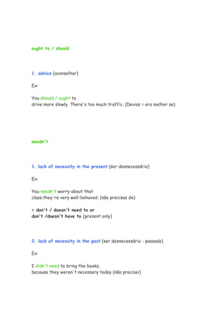 ought to / should
1. advice (aconselhar)
Ex:
You should / ought to
drive more slowly. There's too much traffic. (Devias = era melhor se)
needn't
1. lack of necessity in the present (ser desnecessário)
Ex:
You needn't worry about that
class;they're very well-behaved. (não precisas de)
= don't / doesn't need to or
don't /doesn't have to (present only)
2. lack of necessity in the past (ser desnecessário - passado)
Ex:
I didn't need to bring the books,
because they weren't necessary today (não precisei)
 